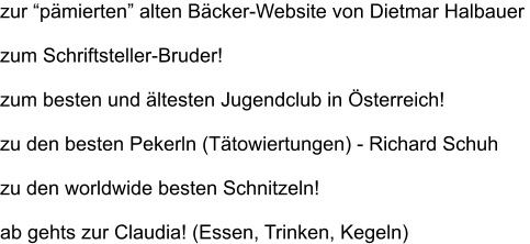 zur pmierten alten Bcker-Website von Dietmar Halbauer   zum Schriftsteller-Bruder!  zum besten und ltesten Jugendclub in sterreich!  zu den besten Pekerln (Ttowiertungen) - Richard Schuh  zu den worldwide besten Schnitzeln!  ab gehts zur Claudia! (Essen, Trinken, Kegeln)