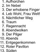 1. Aufhorchen   2. Im Nebel   3. Der erhobene Finger   4. Leb Wohl, Frau Welt!   5. Nächtlicher Weg   6. Traum   7. Regennacht   8. Abendwolken   9. Der Pilger 10. Abends 11. Entgegenkommen 12. Roter Pavillon 13. Süden