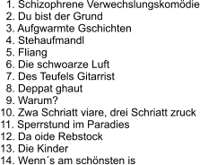 1. Schizophrene Verwechslungskomödie   2. Du bist der Grund   3. Aufgwarmte Gschichten   4. Stehaufmandl   5. Fliang   6. Die schwoarze Luft   7. Des Teufels Gitarrist   8. Deppat ghaut   9. Warum? 10. Zwa Schriatt viare, drei Schriatt zruck 11. Sperrstund im Paradies 12. Da oide Rebstock 13. Die Kinder 14. Wenn´s am schönsten is